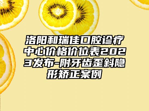 洛阳和瑞佳口腔诊疗中心价格价位表2023发布-附牙齿歪斜隐形矫正案例