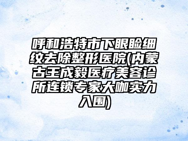 呼和浩特市下眼睑细纹去除整形医院(内蒙古王成毅医疗美容诊所连锁专家大咖实力入围)