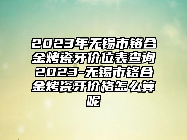 2023年无锡市铬合金烤瓷牙价位表查询2023-无锡市铬合金烤瓷牙价格怎么算呢