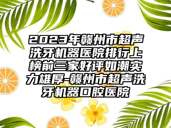 2023年赣州市超声洗牙机器医院排行上榜前三家好评如潮实力雄厚-赣州市超声洗牙机器口腔医院