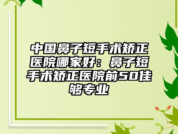 中国鼻子短手术矫正医院哪家好：鼻子短手术矫正医院前50佳够专业