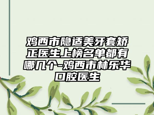 鸡西市隐适美牙套矫正医生上榜名单都有哪几个-鸡西市林乐华口腔医生