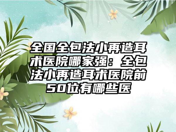 全国全包法小再造耳术医院哪家强：全包法小再造耳术医院前50位有哪些医