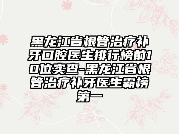 黑龙江省根管治疗补牙口腔医生排行榜前10位实查-黑龙江省根管治疗补牙医生霸榜第一