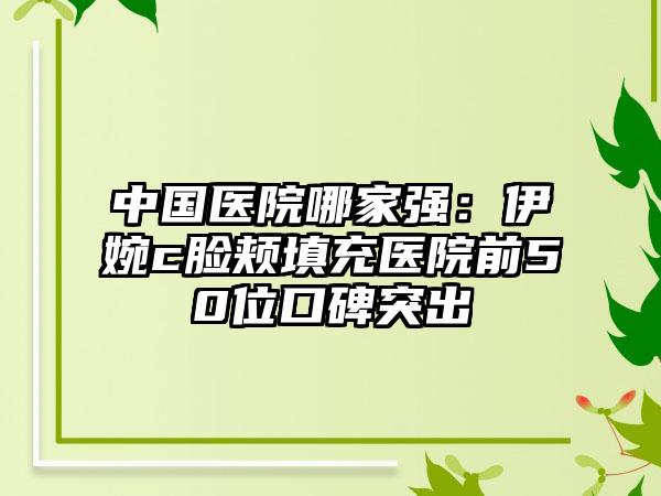 中国医院哪家强：伊婉c脸颊填充医院前50位口碑突出