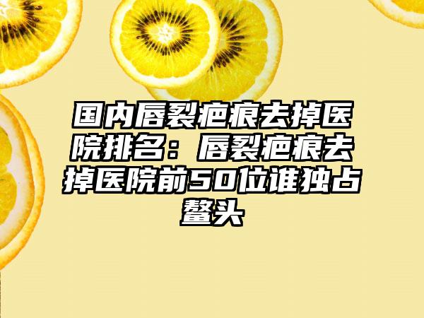 国内唇裂疤痕去掉医院排名：唇裂疤痕去掉医院前50位谁独占鳌头