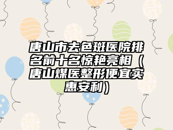 唐山市去色斑医院排名前十名惊艳亮相（唐山煤医整形便宜实惠安利）