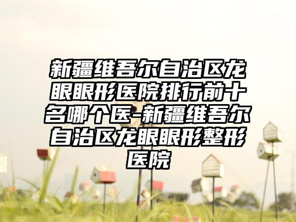 新疆维吾尔自治区龙眼眼形医院排行前十名哪个医-新疆维吾尔自治区龙眼眼形整形医院