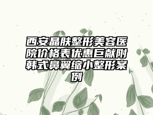 西安晶肤整形美容医院价格表优惠巨献附韩式鼻翼缩小整形案例