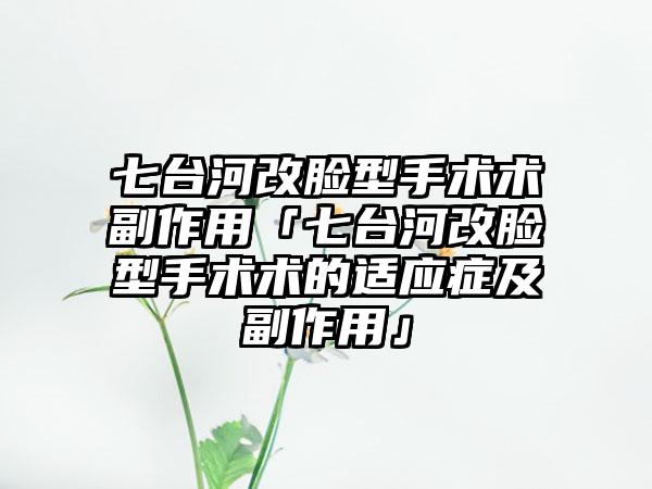 七台河改脸型手术术副作用「七台河改脸型手术术的适应症及副作用」