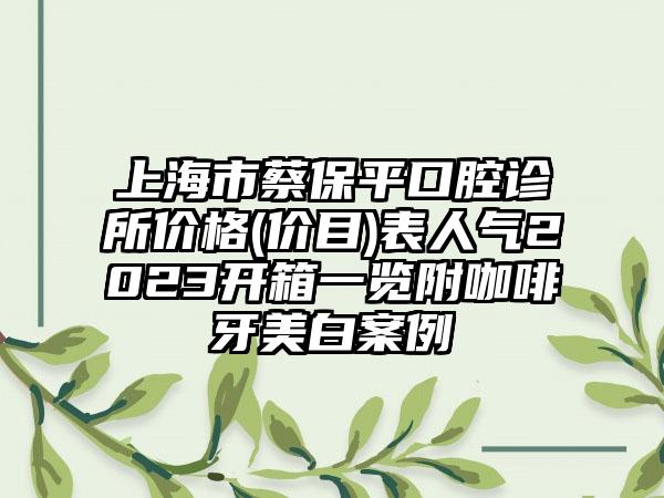 上海市蔡保平口腔诊所价格(价目)表人气2023开箱一览附咖啡牙美白案例