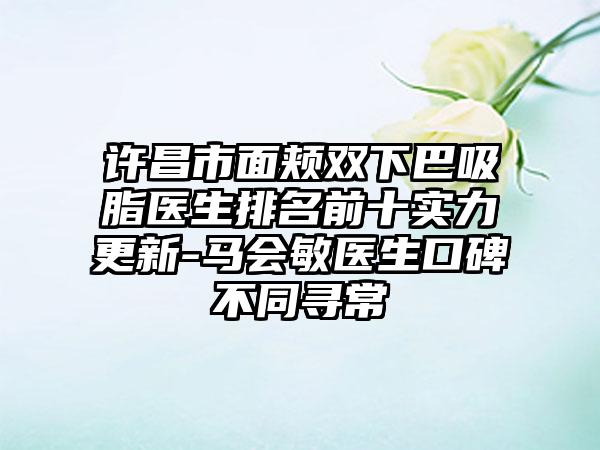 许昌市面颊双下巴吸脂医生排名前十实力更新-马会敏医生口碑不同寻常