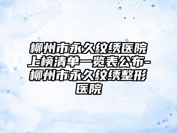 柳州市永久纹绣医院上榜清单一览表公布-柳州市永久纹绣整形医院