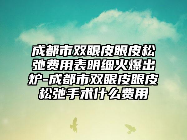 成都市双眼皮眼皮松弛费用表明细火爆出炉-成都市双眼皮眼皮松弛手术什么费用