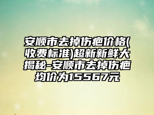 安顺市去掉伤疤价格(收费标准)超新新鲜大揭秘-安顺市去掉伤疤均价为15567元