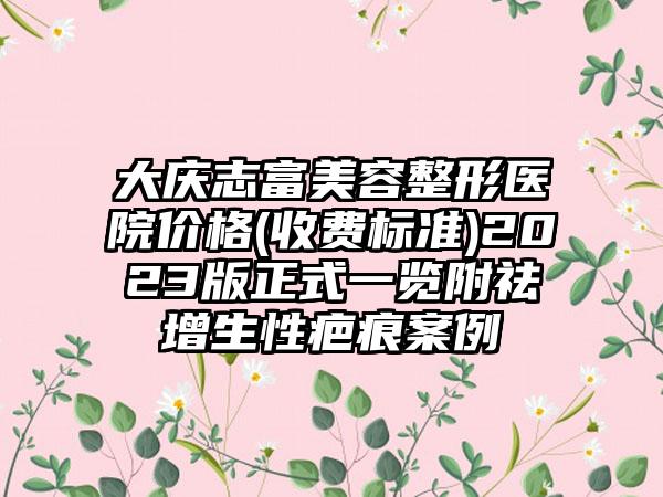 大庆志富美容整形医院价格(收费标准)2023版正式一览附祛增生性疤痕案例