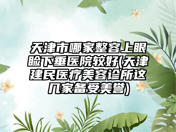 天津市哪家整容上眼睑下垂医院较好(天津建民医疗美容诊所这几家备受美誉)