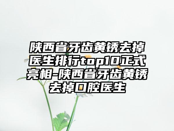 陕西省牙齿黄锈去掉医生排行top10正式亮相-陕西省牙齿黄锈去掉口腔医生