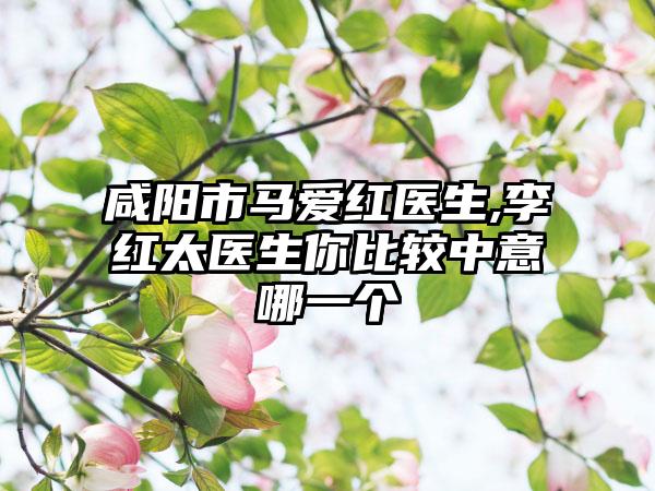 咸阳市马爱红医生,李红太医生你比较中意哪一个