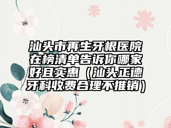 汕头市再生牙根医院在榜清单告诉你哪家好且实惠（汕头正德牙科收费合理不推销）