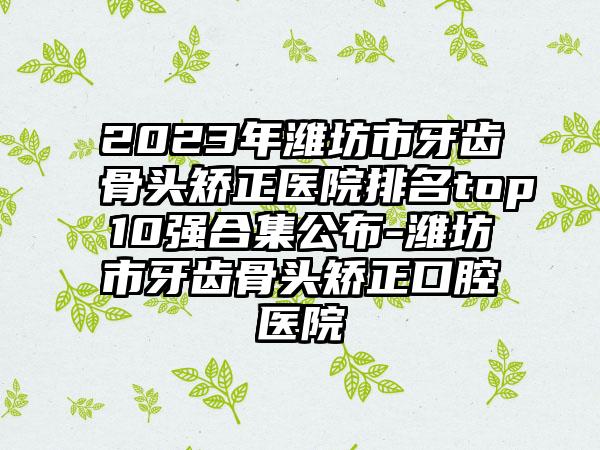 2023年潍坊市牙齿骨头矫正医院排名top10强合集公布-潍坊市牙齿骨头矫正口腔医院