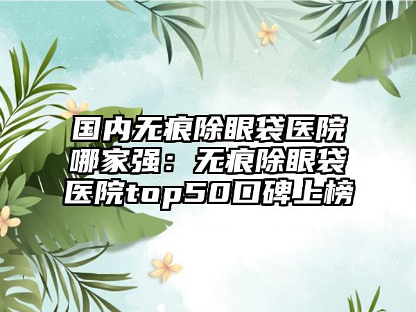 国内无痕除眼袋医院哪家强：无痕除眼袋医院top50口碑上榜