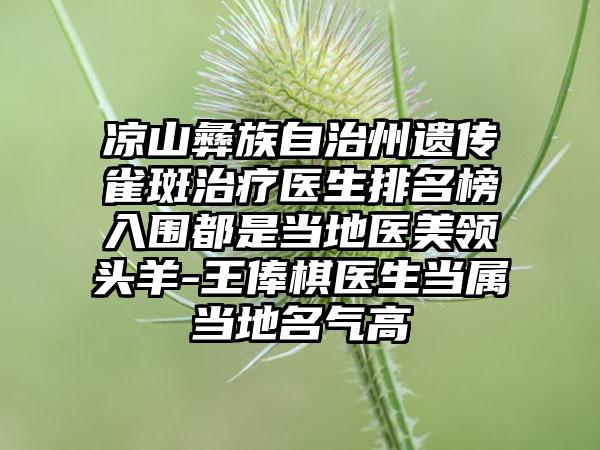 凉山彝族自治州遗传雀斑治疗医生排名榜入围都是当地医美领头羊-王俸棋医生当属当地名气高