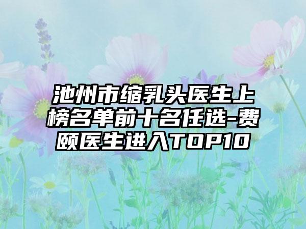 池州市缩乳头医生上榜名单前十名任选-费颐医生进入TOP10