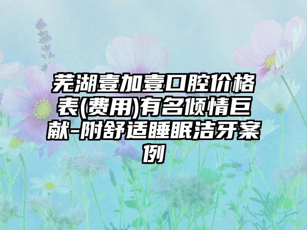 芜湖壹加壹口腔价格表(费用)有名倾情巨献-附舒适睡眠洁牙案例