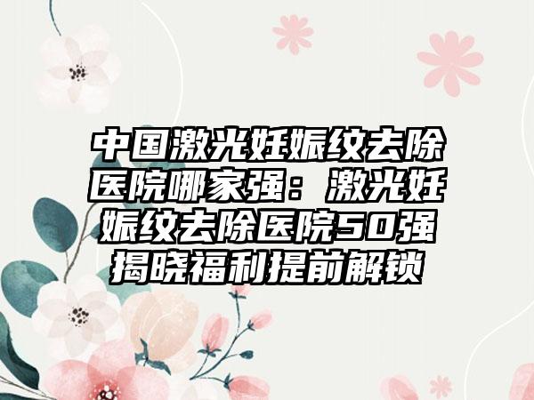 中国激光妊娠纹去除医院哪家强：激光妊娠纹去除医院50强揭晓福利提前解锁