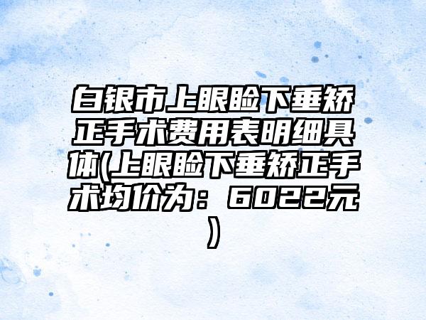 白银市上眼睑下垂矫正手术费用表明细具体(上眼睑下垂矫正手术均价为：6022元)