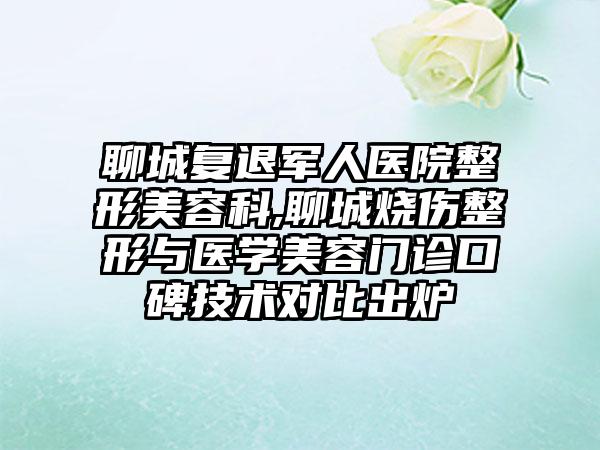 聊城复退军人医院整形美容科,聊城烧伤整形与医学美容门诊口碑技术对比出炉