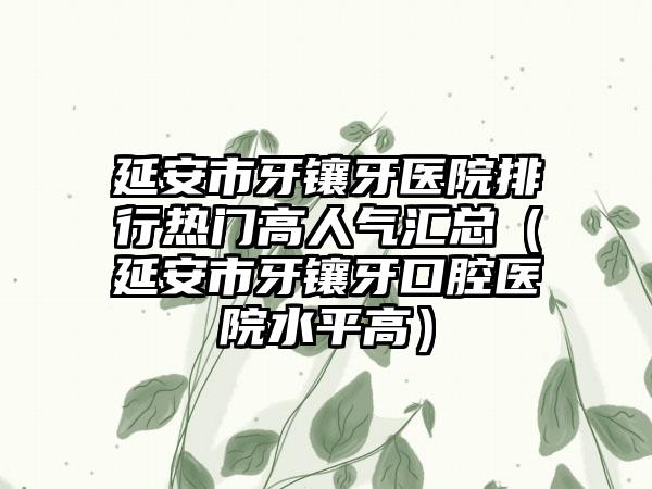 延安市牙镶牙医院排行热门高人气汇总（延安市牙镶牙口腔医院水平高）