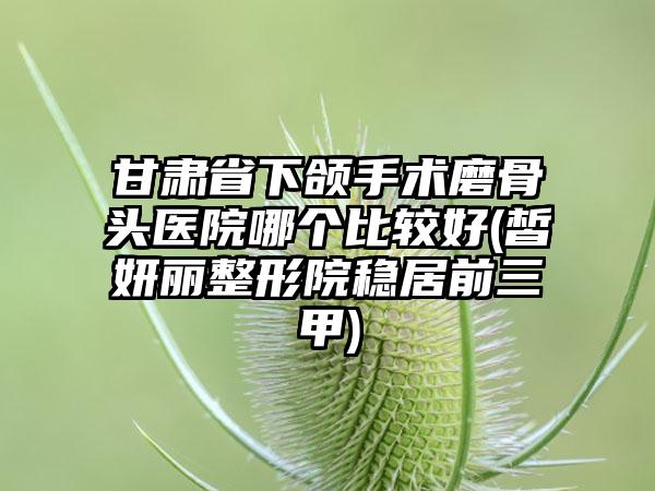 甘肃省下颌手术磨骨头医院哪个比较好(皙妍丽整形院稳居前三甲)