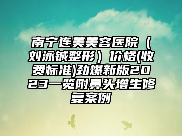 南宁连美美容医院（刘泳铖整形）价格(收费标准)劲爆新版2023一览附鼻头增生修复案例