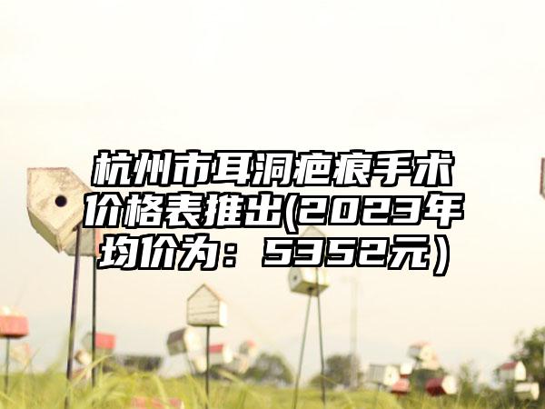 杭州市耳洞疤痕手术价格表推出(2023年均价为：5352元）