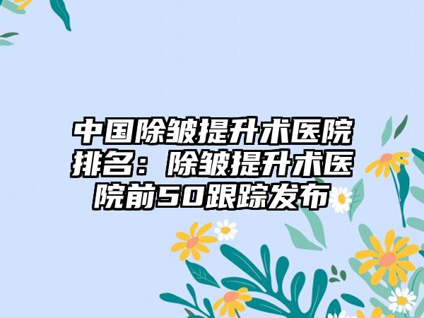 中国除皱提升术医院排名：除皱提升术医院前50跟踪发布