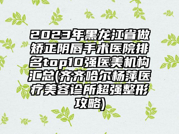 2023年黑龙江省做矫正阴唇手术医院排名top10强医美机构汇总(齐齐哈尔杨萍医疗美容诊所超强整形攻略)