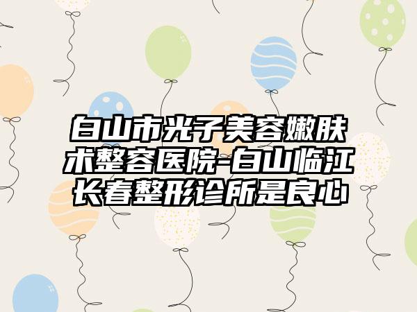 白山市光子美容嫩肤术整容医院-白山临江长春整形诊所是良心