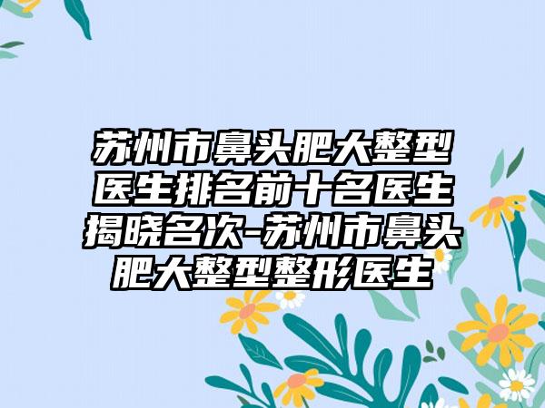 苏州市鼻头肥大整型医生排名前十名医生揭晓名次-苏州市鼻头肥大整型整形医生