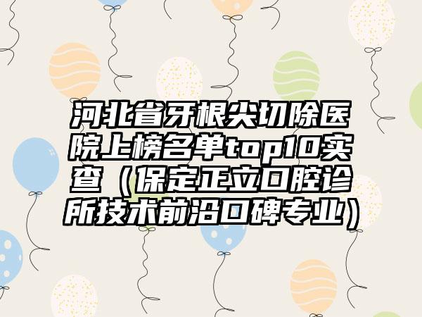 河北省牙根尖切除医院上榜名单top10实查（保定正立口腔诊所技术前沿口碑专业）