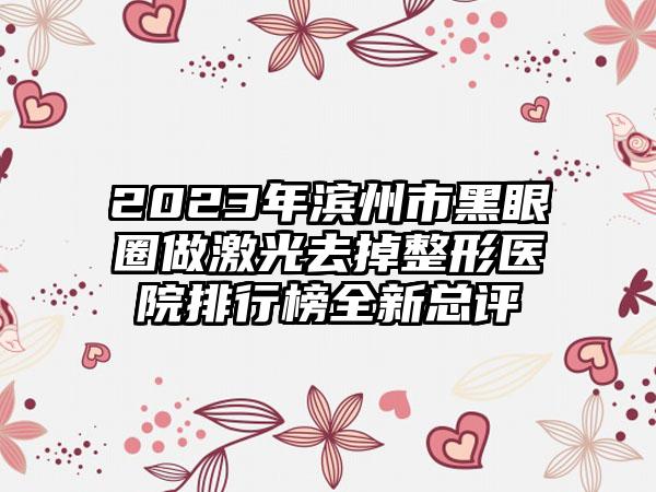 2023年滨州市黑眼圈做激光去掉整形医院排行榜全新总评