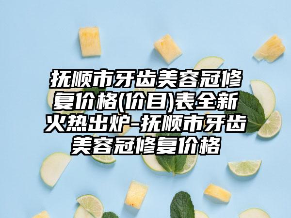 抚顺市牙齿美容冠修复价格(价目)表全新火热出炉-抚顺市牙齿美容冠修复价格