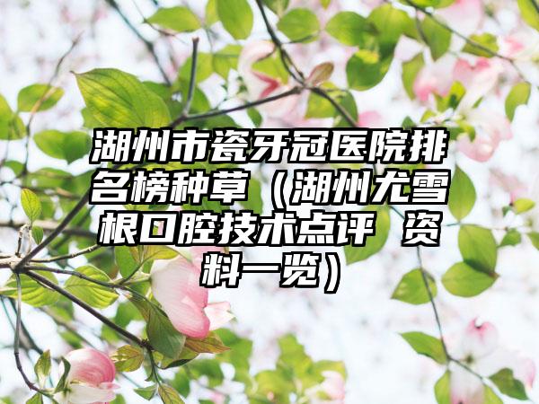 湖州市瓷牙冠医院排名榜种草（湖州尤雪根口腔技术点评 资料一览）