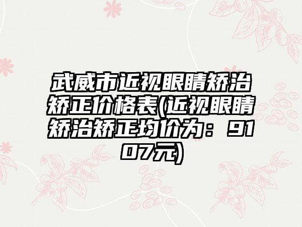 武威市近视眼睛矫治矫正价格表(近视眼睛矫治矫正均价为：9107元)