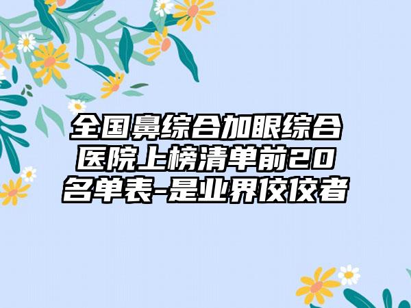 全国鼻综合加眼综合医院上榜清单前20名单表-是业界佼佼者