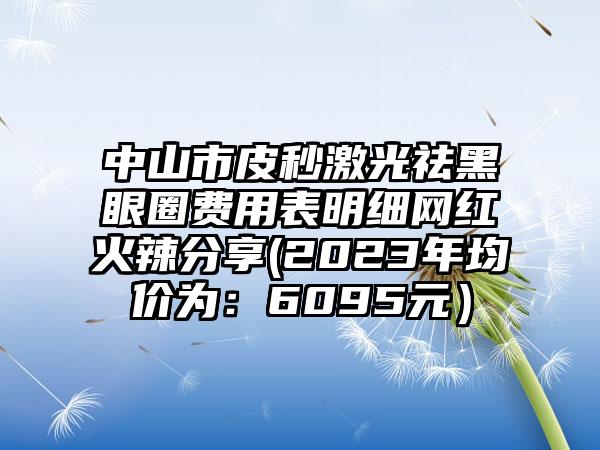 中山市皮秒激光祛黑眼圈费用表明细网红火辣分享(2023年均价为：6095元）