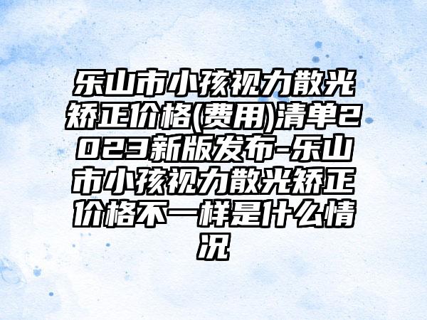 乐山市小孩视力散光矫正价格(费用)清单2023新版发布-乐山市小孩视力散光矫正价格不一样是什么情况