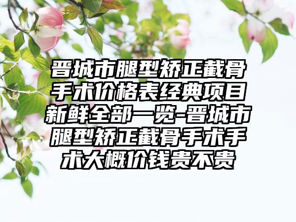 晋城市腿型矫正截骨手术价格表经典项目新鲜全部一览-晋城市腿型矫正截骨手术手术大概价钱贵不贵