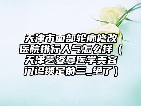 天津市面部轮廓修改医院排行人气怎么样（天津艺姿蔓医学美容门诊锁定前三_绝了）